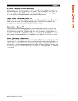 Team Overview
                                                                                       dbRight LLC
                                                                                    SBLM Architects

JC Penney — Multiple Locations, Nationwide
SBLM acts as a Store Planning Consultant for JC Penney’s Store Planning Support Program in the
Northeast Region (ME to VA); an extension of JC Penney’s store planning team. Services include
area and fixture planning for 220,00-square-foot stores ranging from 2-3 stories to one story
84,000-square-foot stores. Mike is the Principal-in-Charge for this program.


Dunkin’ Brands — Multiple Locations, TX
SBLM is the preferred Architect for Dunkin’ Brands in the Dallas-Austin-San Antonio, TX corridor.
SBLM Architects provides complete due diligence, design, construction documentation, and
construction administration services. Mike is the Principal-in-Charge.


SkyView Parc — Queens, NY
This $1 billion mixed-use development features six residential towers and 800,000 square feet
of retail and commercial space. SBLM provided tenant fit-out services for several retailers that
have leased space in the center, including Target; Bed, Bath and Beyond; BJ’s Wholesale Club;
Marshall’s, Famous Footwear; Bob’s Discount Furniture; and Sky Foods. The SBLM team was also
responsible for preparing lease exhibits and mall leasing plans. Mike was the Principal-in-Charge.


Bergen Town Center — Paramus, NJ
Mike was Principal-in-Charge for renovations and additions to this large and complex project, which
included obtaining municipal approvals, providing schematic designs and making presentations to
potential clients. In addition to providing schematic through design development and construction
documents for this project, Mike’s team worked directly with the developer and also provided code
reviews and studies for various tenants throughout the mall such as Target, Century 21, and Whole
Foods Market.




dbRight Qualifications | Resumes
 
