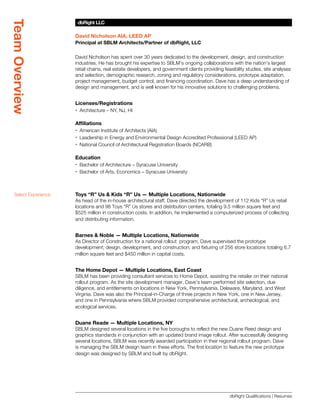 Team Overview
                       dbRight LLC
                       SBLM Architects

                      David Nicholson AIA, LEED AP
                      Principal at SBLM Architects/Partner of dbRight, LLC

                      David Nicholson has spent over 30 years dedicated to the development, design, and construction
                      industries. He has brought his expertise to SBLM’s ongoing collaborations with the nation’s largest
                      retail chains, real estate developers, and government clients providing feasibility studies, site analyses
                      and selection, demographic research, zoning and regulatory considerations, prototype adaptation,
                      project management, budget control, and financing coordination. Dave has a deep understanding of
                      design and management, and is well known for his innovative solutions to challenging problems.


                      Licenses/Registrations
                      xx Architecture – NY, NJ, HI

                      Affiliations
                      xx American Institute of Architects (AIA)
                      xx Leadership in Energy and Environmental Design Accredited Professional (LEED AP)
                      xx National Council of Architectural Registration Boards (NCARB)

                      Education
                      xx Bachelor of Architecture – Syracuse University
                      xx Bachelor of Arts, Economics – Syracuse University



  Select Experience   Toys “R” Us  Kids “R” Us — Multiple Locations, Nationwide
                      As head of the in-house architectural staff, Dave directed the development of 112 Kids “R” Us retail
                      locations and 98 Toys “R” Us stores and distribution centers, totaling 9.5 million square feet and
                      $525 million in construction costs. In addition, he implemented a computerized process of collecting
                      and distributing information.


                      Barnes  Noble — Multiple Locations, Nationwide
                      As Director of Construction for a national rollout program, Dave supervised the prototype
                      development; design, development, and construction; and fixturing of 256 store locations totaling 6.7
                      million square feet and $450 million in capital costs.


                      The Home Depot — Multiple Locations, East Coast
                      SBLM has been providing consultant services to Home Depot, assisting the retailer on their national
                      rollout program. As the site development manager, Dave’s team performed site selection, due
                      diligence, and entitlements on locations in New York, Pennsylvania, Delaware, Maryland, and West
                      Virginia. Dave was also the Principal-in-Charge of three projects in New York, one in New Jersey,
                      and one in Pennsylvania where SBLM provided comprehensive architectural, archeological, and
                      ecological services.


                      Duane Reade — Multiple Locations, NY
                      SBLM designed several locations in the five boroughs to reflect the new Duane Reed design and
                      graphics standards in conjunction with an updated brand image rollout. After successfully designing
                      several locations, SBLM was recently awarded participation in their regional rollout program. Dave
                      is managing the SBLM design team in these efforts. The first location to feature the new prototype
                      design was designed by SBLM and built by dbRight.




                                                                                                 dbRight Qualifications | Resumes
 