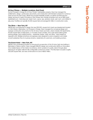 Team Overview
                                                                                        dbRight LLC
                                                                                     SBLM Architects

24 Hour Fitness — Multiple Locations, East Coast
As the Principal-in-Charge for 24 Hour Fitness’ metropolitan projects, Dave has managed the
entitlements, design, construction documents, and construction administration phases for numerous
clubs across the East Coast. SBLM has provided feasibility studies, as well as architectural and
design services for nearly 35 locations. Each fitness club includes amenities such as an NBA-sized
basketball court, 3-lane lap pool, steam room, sauna, spa, aerobics studio, spin room, and children’s
play area. Facilities are typically 50,000-square-feet and average $3 million in construction costs.


The Olivia — New York, NY
SBLM was commissioned to design this new 600,000 -square-foot mixed-use development located
on 34th Street in Manhattan. As Principal-in-Charge, Dave managed the conceptual design and
oversaw construction documents for the 34-story mixed-use tower, which includes 333 apartments,
85,000 square-feet of retail space, a 14-screen movie complex, and a 200-space below grade
parking garage. Each building section - residential, theater, retail, and office - were treated as
separate units. Multiple entrances and egresses were designed to avoid congestion and create
smooth pedestrian flow for business tenants, residential unit customers, and building workers.


The Eventi Hotel — New York, NY
SBLM is the coordinating architect on the ground-up execution of this 54-story high-rise building in
Manhattan’s Flatiron district. Dave managed SBLM’s design and construction efforts on the project.
One notable feature of the hotel is its entrance, which consists of a public, block-through plaza
featuring an art-glass wall and fully configurable JumboTron screen. The full project occupies roughly
500,000-square-feet, and was constructed at a cost of $600 million.




dbRight Qualifications | Resumes
 