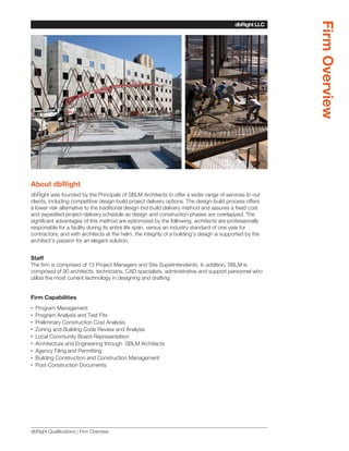 Firm Overview
                                                                                          dbRight LLC
                                                                                       SBLM Architects




About dbRight
dbRight was founded by the Principals of SBLM Architects to offer a wider range of services to our
clients, including competitive design-build project delivery options. The design-build process offers
a lower-risk alternative to the traditional design-bid-build delivery method and assures a fixed cost
and expedited project-delivery schedule as design and construction phases are overlapped. The
significant advantages of this method are epitomized by the following: architects are professionally
responsible for a facility during its entire life span, versus an industry standard of one year for
contractors; and with architects at the helm, the integrity of a building’s design is supported by the
architect’s passion for an elegant solution.


Staff
The firm is comprised of 13 Project Managers and Site Superintendents. In addition, SBLM is
comprised of 90 architects, technicians, CAD specialists, administrative and support personnel who
utilize the most current technology in designing and drafting.


Firm Capabilities
•• Program Management
•• Program Analysis and Test Fits
•• Preliminary Construction Cost Analysis
•• Zoning and Building Code Review and Analysis
•• Local Community Board Representation
•• Architecture and Engineering through SBLM Architects
•• Agency Filing and Permitting
•• Building Construction and Construction Management
•• Post-Construction Documents




dbRight Qualifications | Firm Overview
 