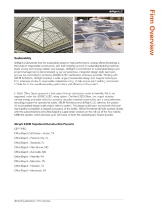 Firm Overview
                                                                                        dbRight LLC
                                                                                     SBLM Architects




Sustainability
dbRight understands that the sustainable design of high performance, energy efficient buildings is
the future of responsible construction, and that investing up front in sustainable building methods
leads to long term energy-related cost savings. dbRight’s commitment to sustainable design and
project management is demonstrated by our conscientious, integrated design-build approach,
and we are committed to achieving USGBC LEED certification whenever possible. Working with
SBLM Architects, dbRight employs a wide range of sustainable design and analysis techniques,
from extensive studies to responsible material sourcing, to help ensure each building component
contributes to the overall exemplary performance and efficiency of the project.


In 2010, Office Depot opened it’s first state of the art distribution center in Newville, PA, to be
registered under the USGBC LEED rating system. Certified LEED-Silver, the project includes
various energy and water reduction systems, recycled material construction, and a comprehensive
recycling program for operational waste. SBLM Architects and dbRight LLC delivered the project
via an expedited design-build project delivery system. The design-build team worked with the local
municipality to establish a phased occupancy of the facility. SBLM Architects/dbRight worked closely
with the subcontractors and Office Depot’s supply chain vendors on the roll-out of the Kiva robotic
fulfillment system, which services up to 30 trucks on both the unloading and receiving sides.


dbright LEED Registered Construction Projects
CERTIFIED
Office Depot Call Center – Austin, TX
Office Depot – Panama City, FL
Office Depot – Sarasota, FL
Office Depot – Glen Burnie, MD
Office Depot – Burnsville, MN
Office Depot – Newville, PA
Office Depot – Memphis, TN
Office Depot – Houston, TX
Office Depot – Manassas, VA




dbRight Qualifications | Firm Overview
 
