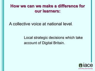How we can we make a difference for
our learners:
A collective voice at national level.
Local strategic decisions which take
account of Digital Britain.
 