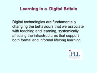Learning in a Digital Britain
Digital technologies are fundamentally
changing the behaviours that we associate
with teaching and learning, systemically
affecting the infrastructures that support
both formal and informal lifelong learning.
 