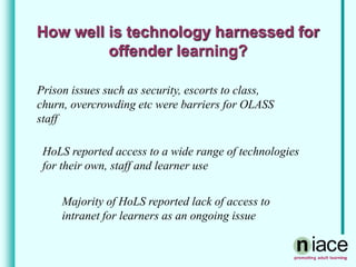 How well is technology harnessed for
offender learning?
Prison issues such as security, escorts to class,
churn, overcrowding etc were barriers for OLASS
staff
HoLS reported access to a wide range of technologies
for their own, staff and learner use
Majority of HoLS reported lack of access to
intranet for learners as an ongoing issue
 