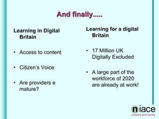 And finally.....
Learning in Digital
Britain
• Access to content
• Citizen’s Voice
• Are providers e
mature?
Learning for a digital
Britain
• 17 Million UK
Digitally Excluded
• A large part of the
workforce of 2020
are already at work!
 