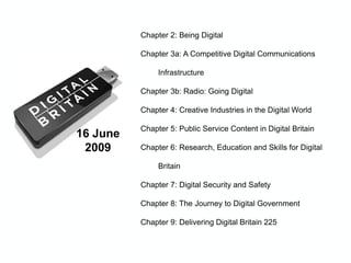 16 June
2009
Chapter 2: Being Digital
Chapter 3a: A Competitive Digital Communications
Infrastructure
Chapter 3b: Radio: Going Digital
Chapter 4: Creative Industries in the Digital World
Chapter 5: Public Service Content in Digital Britain
Chapter 6: Research, Education and Skills for Digital
Britain
Chapter 7: Digital Security and Safety
Chapter 8: The Journey to Digital Government
Chapter 9: Delivering Digital Britain 225
 