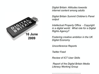 16 June
2009
Digital Britain: Attitudes towards
internet content among adults
Digital Britain Summit Children’s Panel
output
Intellectual Property Office - Copyright
in a digital world: What role for a Digital
Rights Agency?
Fostering creative ambition in the UK
Digital Economy
Unconference Reports
Twitter Feed
Review of ICT User Skills
Report of the Digital Britain Media
Literacy Working Group
..........................................
 