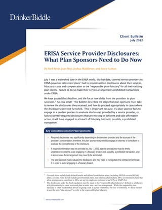Client Bulletin
                                                                                                       July 2012




ERISA Service Provider Disclosures:
What Plan Sponsors Need to Do Now
By Fred Reish, Joan Neri, Joshua Waldbeser, and Bruce Ashton



July 1 was a watershed date in the ERISA world. By that date, covered service providers to
ERISA-governed retirement plans1 had to provide written disclosures about their services,
fiduciary status and compensation to the “responsible plan fiduciary” for all their existing
plan clients. Failure to do so made their service arrangements prohibited transactions
under ERISA.

We have passed that deadline, and the focus now shifts from the providers to plan
sponsors.2 So now what? This Bulletin describes the steps that plan sponsors must take
to review the disclosures they received, and how to proceed appropriately in cases where
the disclosures were not furnished. This is important because, if a plan sponsor fails to
engage in a prudent process to evaluate disclosures provided by a service provider, or
fails to identify required disclosures that are missing or deficient and take affirmative
action, it will have engaged in a breach of fiduciary duty and, possibly, a prohibited
transaction.


    Key Considerations for Plan Sponsors:

     >> Required disclosures vary significantly depending on the services provided and the sources of the
        provider’s compensation; therefore, the plan sponsor may need to engage an attorney or consultant to
        evaluate the completeness of the disclosure.

     >> If required information was not provided by July 1, 2012, specific procedures must be timely
        undertaken in order to avoid engaging in a fiduciary breach and, possibly, a prohibited transaction, and
        in some cases the arrangement may need to be terminated.

     >> The plan sponsor must evaluate the disclosures and may need to renegotiate the contract or terminate
        it in order to avoid engaging in a fiduciary breach.



1
  	 Covered plans include both defined benefit and defined contribution plans, including ERISA-covered 403(b)
    plans; covered plans do not include governmental plans, non-electing church plans, IRAs or retirement plans that
    allow employers to contribute to IRAs set up for employees (referred to as SEPs or SIMPLEs).
2
  	 The disclosures under the final regulation must be made to the “responsible plan fiduciary,” defined as a fiduciary
    with the authority to cause a covered plan to enter into a service arrangement.  While the responsible plan
    fiduciary is often an identified person or group, such as a plan committee, for ease of reference, we have elected
    to use the term “plan sponsor” to refer to the responsible plan fiduciary.



    www.drinkerbiddle.com
 