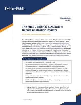 Client Bulletin
                                                                                                    May 2012




The Final 408(b)(2) Regulation:
Impact on Broker-Dealers
By Fred Reish, Bruce Ashton and Summer Conley



This is the third in our series of bulletins on the impact of the Department of Labor (DOL)
Final Regulation on service provider disclosures under ERISA Section 408(b)(2). In our
Alert released on February 3, 2012 [http://www.drinkerbiddle.com/DOLreleasesfinal-
408b2regulation], we described the major changes between the Final Regulation and the
Interim Final Regulation issued in July 2010. In our bulletin released on May 10, 2012
[http://www.drinkerbiddle.com/final408b2impactoninvestmentmanagers], we described
the impact of the changes on investment managers. In this bulletin, we discuss the
impact of those changes on broker-dealers. (For background purposes, you can refer to
our Alert describing the impact of the Interim Final Regulation on broker-dealers which is
available at http://www.drinkerbiddle.com/interimfinal408b2impactonbrokerdealers.)


 Key Considerations for Broker-Dealers:

   >> The compliance date is extended from April 1, 2012, to July 1, 2012.

   >> The indirect compensation disclosure must include a description of the “arrangement” pursuant to
      which the broker-dealer (or an affiliate or subcontractor) will receive indirect compensation.

   >> The preamble provides for simplified compensation disclosures for Broker-Dealers as long as the
      responsible plan fiduciary has sufficient information to determine the reasonableness of the broker-
      dealer’s compensation. Broker-dealers may also use estimates and/or a reasonable range to disclose
      compensation.

   >> “Trailing” payments received after the completion of services are still received “in connection with”
      those services, thus requiring disclosures.

   >> The DOL clarified that insurance brokers and agents selling pension plan arrangements are covered
      service providers if they receive indirect compensation.



    1.	 Effective Date. The DOL extended the compliance effective date of the Final
        Regulation from April 1 to July 1, 2012. This extension may be particularly
        useful to broker-dealers who are still working on an effective disclosure strategy
        and need the additional time to comply.




 www.drinkerbiddle.com
 