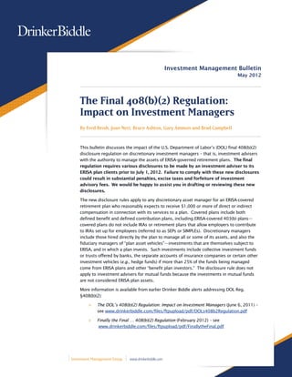 Investment Management Bulletin
                                                                                    May 2012




    The Final 408(b)(2) Regulation:
    Impact on Investment Managers
    By Fred Reish, Joan Neri, Bruce Ashton, Gary Ammon and Brad Campbell



    This bulletin discusses the impact of the U.S. Department of Labor’s (DOL) final 408(b)(2)
    disclosure regulation on discretionary investment managers – that is, investment advisers
    with the authority to manage the assets of ERISA-governed retirement plans. The final
    regulation requires various disclosures to be made by an investment adviser to its
    ERISA plan clients prior to July 1, 2012. Failure to comply with these new disclosures
    could result in substantial penalties, excise taxes and forfeiture of investment
    advisory fees. We would be happy to assist you in drafting or reviewing these new
    disclosures.

    The new disclosure rules apply to any discretionary asset manager for an ERISA-covered
    retirement plan who reasonably expects to receive $1,000 or more of direct or indirect
    compensation in connection with its services to a plan. Covered plans include both
    defined benefit and defined contribution plans, including ERISA-covered 403(b) plans—
    covered plans do not include IRAs or retirement plans that allow employers to contribute
    to IRAs set up for employees (referred to as SEPs or SIMPLEs). Discretionary managers
    include those hired directly by the plan to manage all or some of its assets, and also the
    fiduciary managers of “plan asset vehicles”—investments that are themselves subject to
    ERISA, and in which a plan invests. Such investments include collective investment funds
    or trusts offered by banks, the separate accounts of insurance companies or certain other
    investment vehicles (e.g., hedge funds) if more than 25% of the funds being managed
    come from ERISA plans and other “benefit plan investors.” The disclosure rule does not
    apply to investment advisers for mutual funds because the investments in mutual funds
    are not considered ERISA plan assets.

    More information is available from earlier Drinker Biddle alerts addressing DOL Reg.
    §408(b)(2):

         >>   The DOL’s 408(b)(2) Regulation: Impact on Investment Managers (June 6, 2011) –
              see www.drinkerbiddle.com/files/ftpupload/pdf/DOLs408b2Regulation.pdf

         >>   Finally the Final … 408(b)(2) Regulation (February 2012) – see
               www.drinkerbiddle.com/files/ftpupload/pdf/FinallytheFinal.pdf




Investment Management Group   www.drinkerbiddle.com
 