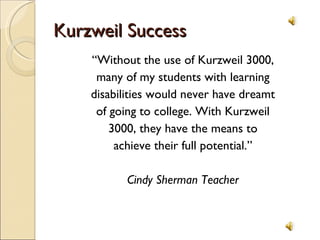 Kurzweil Success “ Without the use of Kurzweil 3000, many of my students with learning disabilities would never have dreamt of going to college. With Kurzweil 3000, they have the means to achieve their full potential.” Cindy Sherman Teacher 