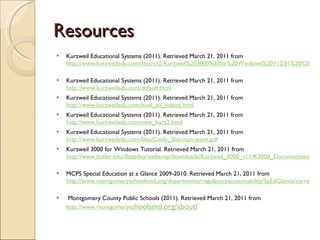 Resources Kurzweil Educational Systems (2011). Retrieved March 21, 2011 from  http://www.kurzweiledu.com/files/v12/Kurzweil%203000%20for%20Windows%20V12.01%20%20Reference%20Guide.pdf   Kurzweil Educational Systems (2011). Retrieved March 21, 2011 from  http://www.kurzweiledu.com/default.html   Kurzweil Educational Systems (2011). Retrieved March 21, 2011 from  http://www.kurzweiledu.com/how_to_videos.html   Kurzweil Educational Systems (2011). Retrieved March 21, 2011 from  http://www.kurzweiledu.com/new_kurz2.html   Kurzweil Educational Systems (2011). Retrieved March 21, 2011 from  http://www.kurzweiledu.com/files/Cindy_Sherman-jason.pdf Kurzweil 3000 for Windows Tutorial. Retrieved March 21, 2011 from  http://www.butler.edu/disability/websnap/downloads/Kurzweil_3000_v11/K3000_Documentation/Kurzweil_3000_Tutorial.pdf   MCPS Special Education at a Glance 2009-2010. Retrieved March 21, 2011 from  http://www.montgomeryschoolsmd.org/departments/regulatoryaccountability/SpEdGlance/currentyear/SPAAG2010.pdf   Montgomery County Public Schools (2011). Retrieved March 21, 2011 from  http://www.montgomerysc hoolsmd.org/about/   