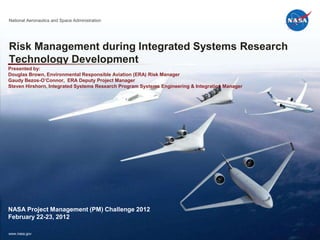 National Aeronautics and Space Administration




Risk Management during Integrated Systems Research
Technology Development
Presented by:
Douglas Brown, Environmental Responsible Aviation (ERA) Risk Manager
Gaudy Bezos-O’Connor, ERA Deputy Project Manager
Steven Hirshorn, Integrated Systems Research Program Systems Engineering & Integration Manager




NASA Project Management (PM) Challenge 2012
February 22-23, 2012

www.nasa.gov
 