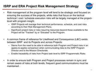 ISRP and ERA Project Risk Management Strategy
•   Risk management at the program level will tend to be strategic and focused on
    ensuring the success of the projects, while risks that focus on the tactical
    technical / cost / schedule execution risks will be largely managed at the project-
    level with program insight.
     – ISRP Projects will manage their technical performance, schedule, and cost risks
       according to their Risk Management Plans.
     – Significant project risks or risks requiring resources beyond those available to the
       Project will be “Tracked” by or “Elevated” to the Program.


•   A common frame of reference for Likelihood and Consequence (L&C) exists
    between ISRP and its Projects and across Projects:
     – Stems from the need to be able to reference both Program and Project risks in an
       apples-to-apples comparison when communicating risks to the ISRP Program
       Director and to the Mission Directorate.
     – Enable traceability of risks from Project task level to ISRP Programmatic Risks


•   In order to ensure both Program and Project processes remain in sync and
    remain aware of risks at both levels, frequent good communications must be
    maintained .
                                                                                              11
 