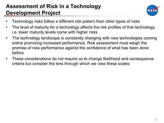 Assessment of Risk in a Technology
Development Project
•   Technology risks follow a different risk pattern than other types of risks
•   The level of maturity for a technology affects the risk profiles of that technology,
    i.e. lower maturity levels come with higher risks
•   The technology landscape is constantly changing with new technologies coming
    online promising increased performance. Risk assessment must weigh the
    promise of new performance against the confidence of what has been done
    before
•   These considerations do not require us to change likelihood and consequence
    criteria but consider the lens through which we view these scales




                                                                                      12
 