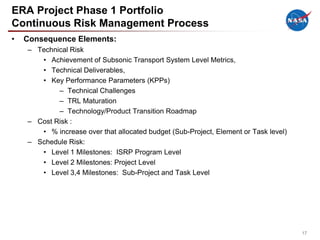 ERA Project Phase 1 Portfolio
Continuous Risk Management Process
•   Consequence Elements:
    – Technical Risk
       • Achievement of Subsonic Transport System Level Metrics,
       • Technical Deliverables,
       • Key Performance Parameters (KPPs)
            – Technical Challenges
            – TRL Maturation
            – Technology/Product Transition Roadmap
    – Cost Risk :
       • % increase over that allocated budget (Sub-Project, Element or Task level)
    – Schedule Risk:
       • Level 1 Milestones: ISRP Program Level
       • Level 2 Milestones: Project Level
       • Level 3,4 Milestones: Sub-Project and Task Level




                                                                                      17
 