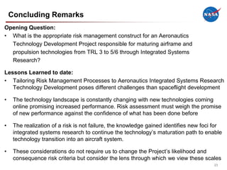 Concluding Remarks
Opening Question:
• What is the appropriate risk management construct for an Aeronautics
  Technology Development Project responsible for maturing airframe and
  propulsion technologies from TRL 3 to 5/6 through Integrated Systems
  Research?

Lessons Learned to date:
• Tailoring Risk Management Processes to Aeronautics Integrated Systems Research
   Technology Development poses different challenges than spaceflight development

•    The technology landscape is constantly changing with new technologies coming
     online promising increased performance. Risk assessment must weigh the promise
     of new performance against the confidence of what has been done before

•    The realization of a risk is not failure, the knowledge gained identifies new foci for
     integrated systems research to continue the technology’s maturation path to enable
     technology transition into an aircraft system.

•    These considerations do not require us to change the Project’s likelihood and
     consequence risk criteria but consider the lens through which we view these scales
                                                                                       23
 