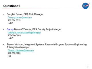 Questions?

•   Douglas Brown, ERA Risk Manager
     Douglas.brown@nasa.gov
     757.864.3515
     LaRC


•   Gaudy Bezos-O’Connor, ERA Deputy Project Manger
     Gaudy.m.bezos-oconnor@nasa.gov
     757-864-5083
     LaRC


•   Steven Hirshorn, Integrated Systems Research Program Systems Engineering
    & Integration Manager
     Steven.r.hirshorn@nasa.gov
     202.358.0775
     HQ




                                                                               24
 