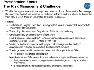 Presentation Focus:
    The Risk Management Challenge
•   What is the appropriate risk management construct for an Aeronautics Technology
    Development Project responsible for maturing airframe and propulsion technologies
    from TRL 3 to 5/6 through Integrated Systems Research?

•   Factors:
     – Cultural and Project Execution Paradigm Shift from Fundamental Research to
       Technology Development
     – Technology Development Projects are finite life, not enduring
     – Geographically dispersed government team
     – High Degree of Industry/OGA Partnerships/Collaborations with significant
       costshare across Project Portfolio (FY10-12)
     – Varied or limited experience with project risk management outside of
       airworthiness risks for aeronautics flight research projects.
     – The large number of independent tasks part of the portfolio of ERA
         • No project integrated critical path
     – Must balance portfolio content versus schedule margin and budget reserves
         •  Budget reserves address prototype test article challenges and unique capability
           investments.
         • Schedule margin address technical risks and facility challenges
                                                                                              3
 