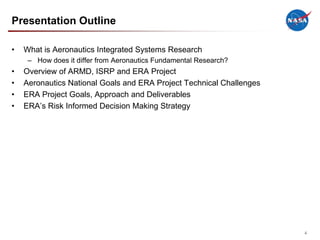 Presentation Outline

•   What is Aeronautics Integrated Systems Research
     – How does it differ from Aeronautics Fundamental Research?
•   Overview of ARMD, ISRP and ERA Project
•   Aeronautics National Goals and ERA Project Technical Challenges
•   ERA Project Goals, Approach and Deliverables
•   ERA’s Risk Informed Decision Making Strategy




                                                                      4
 