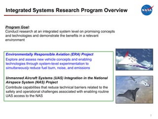 Integrated Systems Research Program Overview


Program Goal:
Conduct research at an integrated system level on promising concepts
and technologies and demonstrate the benefits in a relevant
environment



Environmentally Responsible Aviation (ERA) Project
Explore and assess new vehicle concepts and enabling
technologies through system-level experimentation to
simultaneously reduce fuel burn, noise, and emissions

Unmanned Aircraft Systems (UAS) Integration in the National
Airspace System (NAS) Project
Contribute capabilities that reduce technical barriers related to the
safety and operational challenges associated with enabling routine
UAS access to the NAS




                                                                        7
 