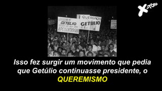Isso fez surgir um movimento que pedia
que Getúlio continuasse presidente, o
QUEREMISMO
 