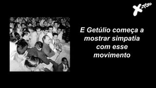 E Getúlio começa a
mostrar simpatia
com esse
movimento
 