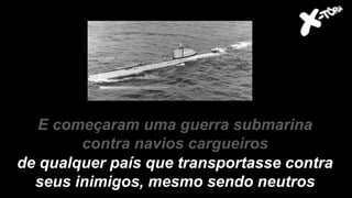 E começaram uma guerra submarina
contra navios cargueiros
de qualquer país que transportasse contra
seus inimigos, mesmo sendo neutros
 