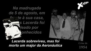 Na madrugada
de 5 de agosto, em
frente à sua casa,
Carlos Lacerda foi
baleado por
desconhecidos
Crise de
1954
Lacerda sobreviveu, mas foi
morto um major da Aeronáutica
 