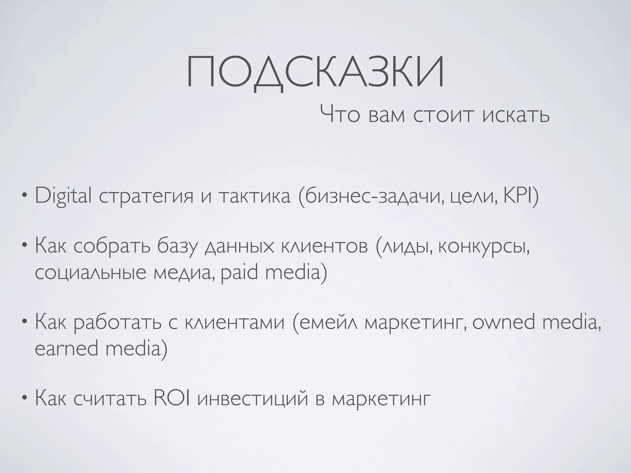 ПОДСКАЗКИ
                                   Что вам стоит искать


• Digital   стратегия и тактика (бизнес-задачи, цели, KPI)

• Как
    собрать базу данных клиентов (лиды, конкурсы,
 социальные медиа, paid media)

• Какработать с клиентами (емейл маркетинг, owned media,
 earned media)

• Как   считать ROI инвестиций в маркетинг
 