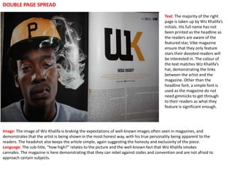 DOUBLE PAGE SPREAD
                                                                                        Text: The majority of the right
                                                                                        page is taken up by Wiz Khalifa’s
                                                                                        initials. His full name has not
                                                                                        been printed as the headline as
                                                                                        the readers are aware of the
                                                                                        featured star, Vibe magazine
                                                                                        ensure that they only feature
                                                                                        stars their devoted readers will
                                                                                        be interested in. The colour of
                                                                                        the text matches Wiz Khalifa’s
                                                                                        hat, demonstrating the links
                                                                                        between the artist and the
                                                                                        magazine. Other than the
                                                                                        headline font, a simple font is
                                                                                        used as the magazine do not
                                                                                        need gimmicks to get through
                                                                                        to their readers as what they
                                                                                        feature is significant enough.




Image: The image of Wiz Khalifa is braking the expectations of well-known images often seen in magazines, and
demonstrates that the artist is being shown in the most honest way, with his true personality being apparent to the
readers. The headshot also keeps the article simple, again suggesting the honesty and exclusivity of the piece.
Language: The sub-title, “how high?” relates to the picture and the well-known fact that Wiz Khalifa smokes
cannabis. The magazine is here demonstrating that they can rebel against codes and convention and are not afraid to
approach certain subjects.
 