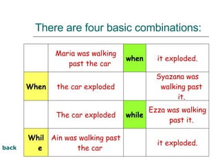 There are four basic combinations: back it exploded.   Ain was walking past the car While Ezza was walking past it. while The car exploded   Syazana was walking past it.   the car exploded When it exploded. when Maria was walking past the car   