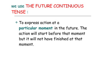 we use  THE FUTURE CONTINUOUS TENSE  : To express action at a  particular moment   in the future. The action will start before that moment but it will not have finished at that moment.  