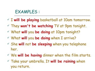 EXAMPLES : I  will be playing  basketball at 10am tomorrow. They  won't be watching  TV at 9pm tonight. What  will  you  be doing  at 10pm tonight? What  will   you  be doing  when I arrive? She  will   not  be sleeping  when you telephone her. We  will be having  dinner when the film starts. Take your umbrella. It  will be raining  when you return. 