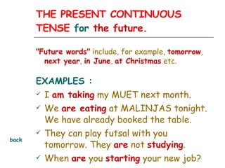 THE PRESENT CONTINUOUS TENSE  for  the future. "Future words"  include, for example,  tomorrow ,  next year ,  in June ,  at Christmas  etc.   EXAMPLES : I  am taking  my MUET next month.  We  are eating  at MALINJAS tonight. We have already booked the table. They can play futsal with you tomorrow. They  are  not  studying . When  are  you  starting  your new job? back 