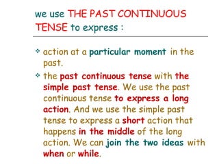 we use  THE PAST CONTINUOUS TENSE  to express : action at a  particular moment   in the past. the  past continuous tense  with  the simple past tense . We use the past continuous tense  to express a long action . And we use the simple past tense to express a  short  action that happens  in the middle  of the long action. We can  join the two ideas   with  when  or  while . 