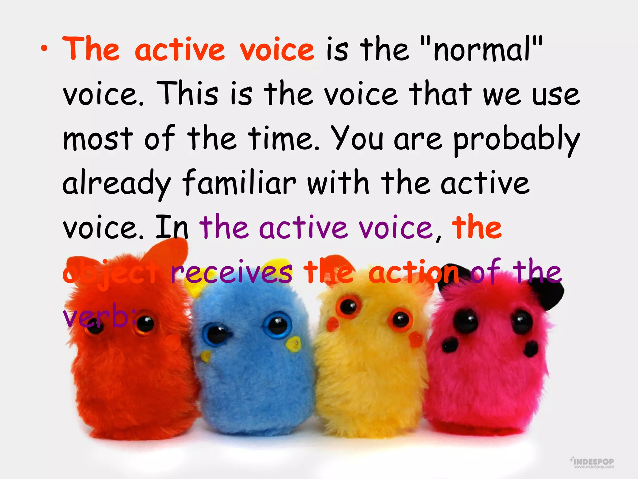 The active voice  is the "normal" voice. This is the voice that we use most of the time. You are probably already familiar with the active voice. In  the active voice ,  the object   receives  the action  of the verb: 