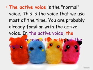 The active voice  is the "normal" voice. This is the voice that we use most of the time. You are probably already familiar with the active voice. In  the active voice ,  the object   receives  the action  of the verb: 