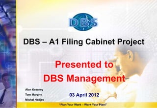 DBS – A1 Filing Cabinet Project
Presented to
DBS Management
03 April 2012
Alan Kearney
Tom Murphy
Michal Hadjec
“Plan Your Work – Work Your Plan!”
 