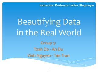 Instructor: Professor Lothar Piepmeyer




Beautifying Data
in the Real World
         Group 5:
     Toan Do - An Du
  Vinh Nguyen - Tan Tran

              1
 