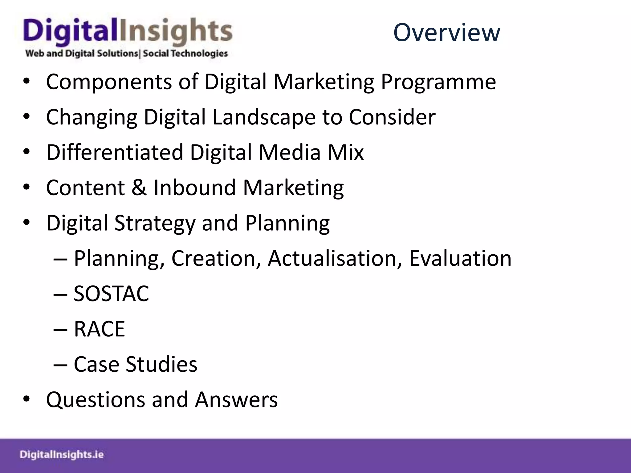 OverviewComponents of Digital Marketing ProgrammeChanging Digital Landscape to ConsiderDifferentiated Digital Media MixContent & Inbound MarketingDigital Strategy and PlanningPlanning, Creation, Actualisation, EvaluationSOSTACRACECase StudiesQuestions and Answers