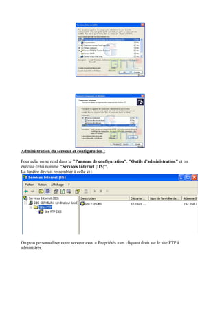 Administration du serveur et configuration : 
Pour cela, on se rend dans le "Panneau de configuration", "Outils d'administration" et on 
exécute celui nommé "Services Internet (IIS)". 
La fenêtre devrait ressembler à celle-ci : 
On peut personnaliser notre serveur avec « Propriétés » en cliquant droit sur le site FTP à 
administrer. 
 