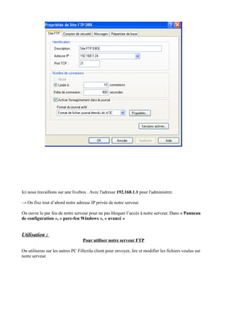 Ici nous travaillons sur une livebox . Avec l'adresse 192.168.1.1 pour l'administrer. 
→ On fixe tout d’abord notre adresse IP privée de notre serveur. 
On ouvre le par feu de notre serveur pour ne pas bloquer l’accès à notre serveur. Dans « Panneau 
de configuration », « pare-feu Windows », « avancé » 
Utilisation : 
Pour utiliser notre serveur FTP 
On utiliseras sur les autres PC Fillezila client pour envoyer, lire et modifier les fichiers voulus sur 
notre serveur. 
 