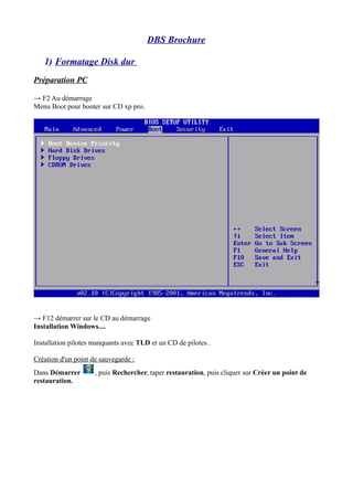 DBS Brochure 
1) Formatage Disk dur 
Préparation PC 
→ F2 Au démarrage 
Menu Boot pour booter sur CD xp pro. 
→ F12 démarr...