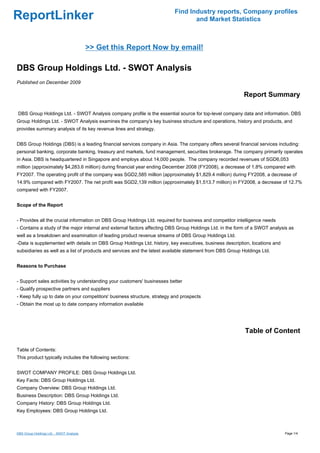 Find Industry reports, Company profiles
ReportLinker                                                                     and Market Statistics



                                          >> Get this Report Now by email!

DBS Group Holdings Ltd. - SWOT Analysis
Published on December 2009

                                                                                                          Report Summary

DBS Group Holdings Ltd. - SWOT Analysis company profile is the essential source for top-level company data and information. DBS
Group Holdings Ltd. - SWOT Analysis examines the company's key business structure and operations, history and products, and
provides summary analysis of its key revenue lines and strategy.


DBS Group Holdings (DBS) is a leading financial services company in Asia. The company offers several financial services including:
personal banking, corporate banking, treasury and markets, fund management, securities brokerage. The company primarily operates
in Asia. DBS is headquartered in Singapore and employs about 14,000 people. The company recorded revenues of SGD6,053
million (approximately $4,283.6 million) during financial year ending December 2008 (FY2008), a decrease of 1.8% compared with
FY2007. The operating profit of the company was SGD2,585 million (approximately $1,829.4 million) during FY2008, a decrease of
14.9% compared with FY2007. The net profit was SGD2,139 million (approximately $1,513.7 million) in FY2008, a decrease of 12.7%
compared with FY2007.


Scope of the Report


- Provides all the crucial information on DBS Group Holdings Ltd. required for business and competitor intelligence needs
- Contains a study of the major internal and external factors affecting DBS Group Holdings Ltd. in the form of a SWOT analysis as
well as a breakdown and examination of leading product revenue streams of DBS Group Holdings Ltd.
-Data is supplemented with details on DBS Group Holdings Ltd. history, key executives, business description, locations and
subsidiaries as well as a list of products and services and the latest available statement from DBS Group Holdings Ltd.


Reasons to Purchase


- Support sales activities by understanding your customers' businesses better
- Qualify prospective partners and suppliers
- Keep fully up to date on your competitors' business structure, strategy and prospects
- Obtain the most up to date company information available




                                                                                                           Table of Content

Table of Contents:
This product typically includes the following sections:


SWOT COMPANY PROFILE: DBS Group Holdings Ltd.
Key Facts: DBS Group Holdings Ltd.
Company Overview: DBS Group Holdings Ltd.
Business Description: DBS Group Holdings Ltd.
Company History: DBS Group Holdings Ltd.
Key Employees: DBS Group Holdings Ltd.



DBS Group Holdings Ltd. - SWOT Analysis                                                                                      Page 1/4
 