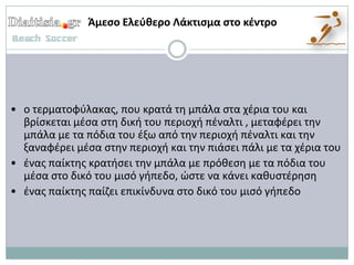 Άμεςο Ελεφκερο Λάκτιςμα ςτο κζντρο




• ο τερματοφφλακασ, που κρατά τθ μπάλα ςτα χζρια του και
  βρίςκεται μζςα ςτθ δικι του περιοχι πζναλτι , μεταφζρει τθν
  μπάλα με τα πόδια του ζξω από τθν περιοχι πζναλτι και τθν
  ξαναφζρει μζςα ςτθν περιοχι και τθν πιάςει πάλι με τα χζρια του
• ζνασ παίκτθσ κρατιςει τθν μπάλα με πρόκεςθ με τα πόδια του
  μζςα ςτο δικό του μιςό γιπεδο, ϊςτε να κάνει κακυςτζρθςθ
• ζνασ παίκτθσ παίηει επικίνδυνα ςτο δικό του μιςό γιπεδο
 