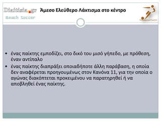 Άμεςο Ελεφκερο Λάκτιςμα ςτο κζντρο




• ζνασ παίκτθσ εμποδίηει, ςτο δικό του μιςό γιπεδο, με πρόκεςθ,
  ζναν αντίπαλο
• ζνασ παίκτθσ διαπράξει οποιαδιποτε άλλθ παράβαςθ, θ οποία
  δεν αναφζρεται προθγουμζνωσ ςτον Κανόνα 11, για τθν οποία ο
  αγϊνασ διακόπτεται προκειμζνου να παρατθρθκεί ι να
  αποβλθκεί ζνασ παίκτθσ.
 