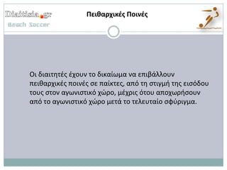 Πεικαρχικζσ Ποινζσ




Οι διαιτθτζσ ζχουν το δικαίωμα να επιβάλλουν
πεικαρχικζσ ποινζσ ςε παίκτεσ, από τθ ςτιγμι τθσ ειςόδου
τουσ ςτον αγωνιςτικό χϊρο, μζχρισ ότου αποχωριςουν
από το αγωνιςτικό χϊρο μετά το τελευταίο ςφφριγμα.
 