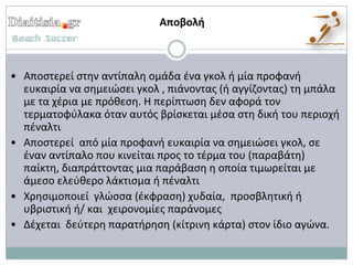 Αποβολι



• Αποςτερεί ςτθν αντίπαλθ ομάδα ζνα γκολ ι μία προφανι
  ευκαιρία να ςθμειϊςει γκολ , πιάνοντασ (ι αγγίηοντασ) τθ μπάλα
  με τα χζρια με πρόκεςθ. Η περίπτωςθ δεν αφορά τον
  τερματοφφλακα όταν αυτόσ βρίςκεται μζςα ςτθ δικι του περιοχι
  πζναλτι
• Αποςτερεί από μία προφανι ευκαιρία να ςθμειϊςει γκολ, ςε
  ζναν αντίπαλο που κινείται προσ το τζρμα του (παραβάτθ)
  παίκτθ, διαπράττοντασ μια παράβαςθ θ οποία τιμωρείται με
  άμεςο ελεφκερο λάκτιςμα ι πζναλτι
• Χρθςιμοποιεί γλϊςςα (ζκφραςθ) χυδαία, προςβλθτικι ι
  υβριςτικι ι/ και χειρονομίεσ παράνομεσ
• Δζχεται δεφτερθ παρατιρθςθ (κίτρινθ κάρτα) ςτον ίδιο αγϊνα.
 