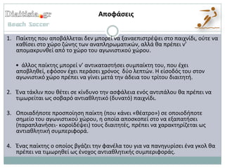 Αποφάςεισ


1. Παίκτθσ που αποβάλλεται δεν μπορεί να ξαναεπιςτρζψει ςτο παιχνίδι, οφτε να
   κακίςει ςτο χϊρο ηϊνθσ των αναπλθρωματικϊν, αλλά κα πρζπει ν’
   απομακρυνκεί από το χϊρο του αγωνιςτικοφ χϊρου.

   • άλλοσ παίκτθσ μπορεί ν’ αντικαταςτιςει ςυμπαίκτθ του, που ζχει
   αποβλθκεί, εφόςον ζχει περάςει χρόνοσ δφο λεπτϊν. Η είςοδόσ του ςτον
   αγωνιςτικό χϊρο πρζπει να γίνει μετά τθν άδεια του τρίτου διαιτθτι.

2. Ζνα τάκλιν που κζτει ςε κίνδυνο τθν αςφάλεια ενόσ αντιπάλου κα πρζπει να
   τιμωρείται ωσ ςοβαρό αντιακλθτικό (δυνατό) παιχνίδι.

3. Οποιαδιποτε προςποίθςθ παίκτθ (που κάνει «κζατρο») ςε οποιοδιποτε
   ςθμείο του αγωνιςτικοφ χϊρου, θ οποία αποςκοπεί ςτο να εξαπατιςει
   (παραπλανιςει- κοροϊδζψει) τουσ διαιτθτζσ, πρζπει να χαρακτθρίηεται ωσ
   αντιακλθτικι ςυμπεριφορά.

4. Ζνασ παίκτθσ ο οποίοσ βγάηει τθν φανζλα του για να πανθγυρίςει ζνα γκολ κα
   πρζπει να τιμωρθκεί ωσ ζνοχοσ αντιακλθτικισ ςυμπεριφοράσ.
 